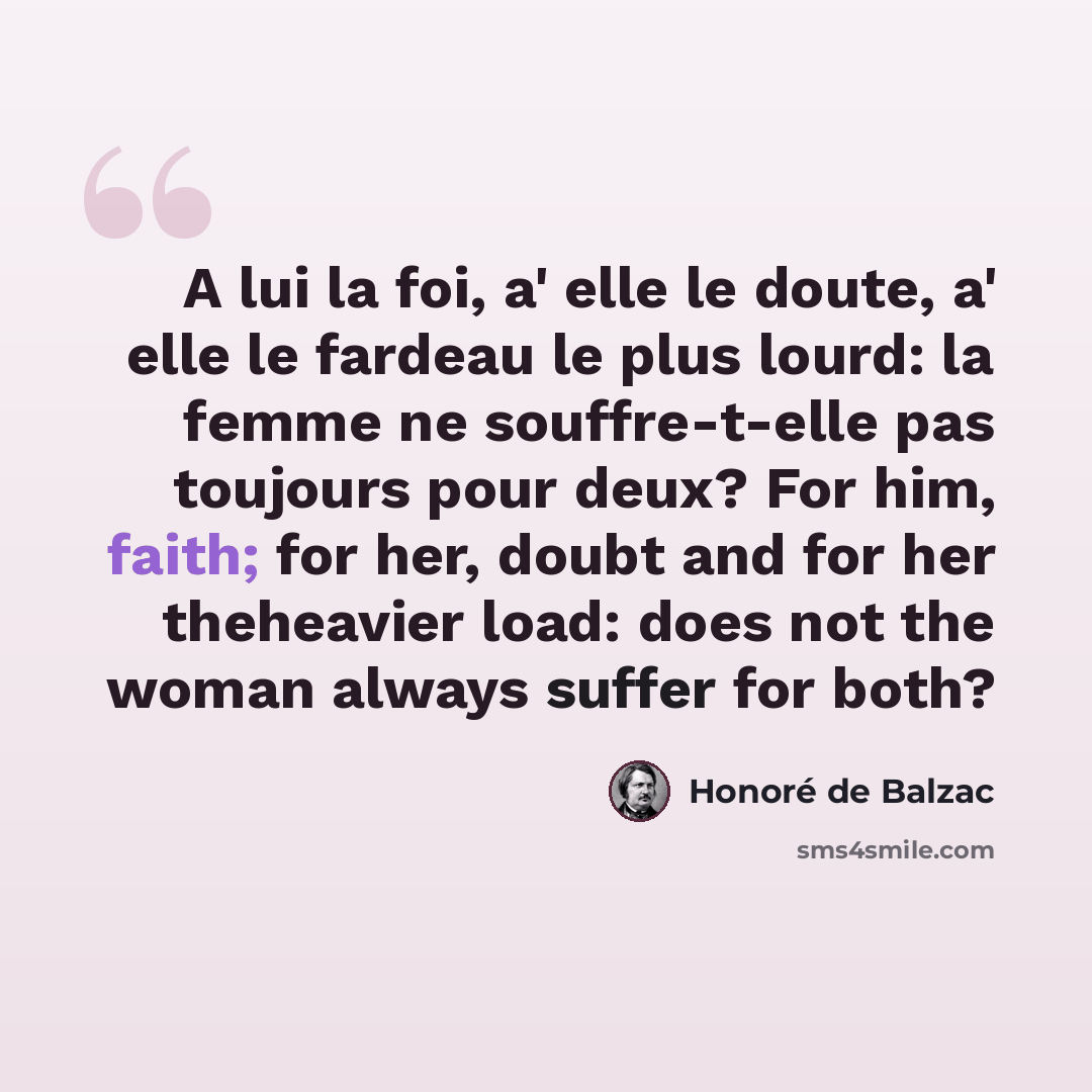 “A lui la foi, a' elle le doute, a' elle le fardeau le plus lourd: la femme ne souffre-t-elle pas toujours pour deux? For him, faith; for her, doubt and for her theheavier load: does not the woman always suffer for both?” quote by Honore de Balzac