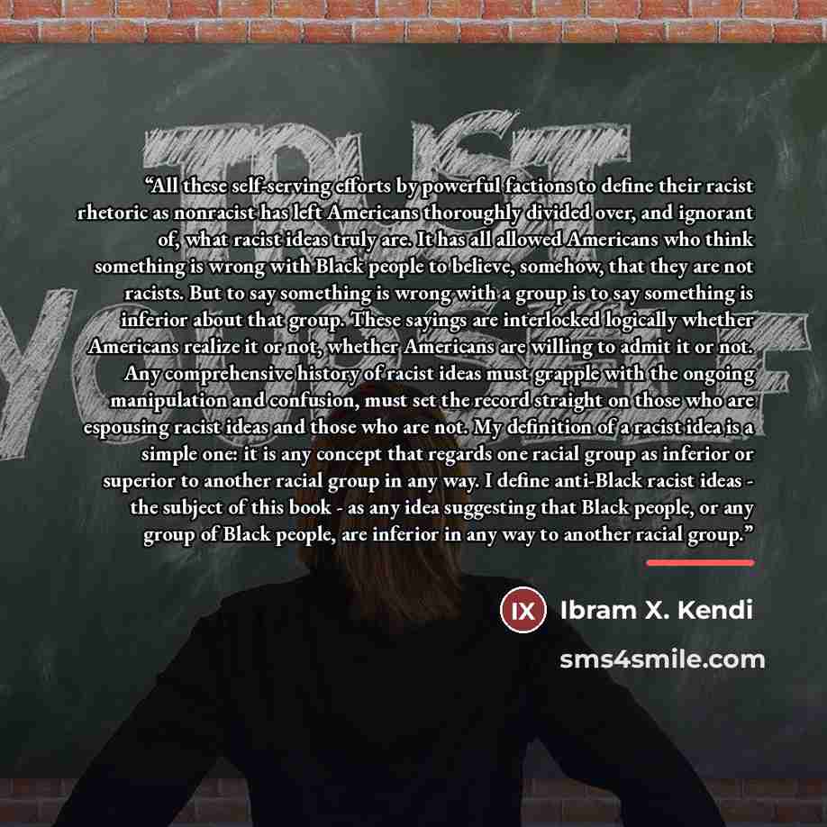 “All these self-serving efforts by powerful factions to define their racist rhetoric as nonracist has left Americans thoroughly divided over, and ignorant of, what racist ideas truly are. It has all allowed Americans who think something is wrong with Black people to believe, somehow, that they are…” quote by Ibram X. Kendi