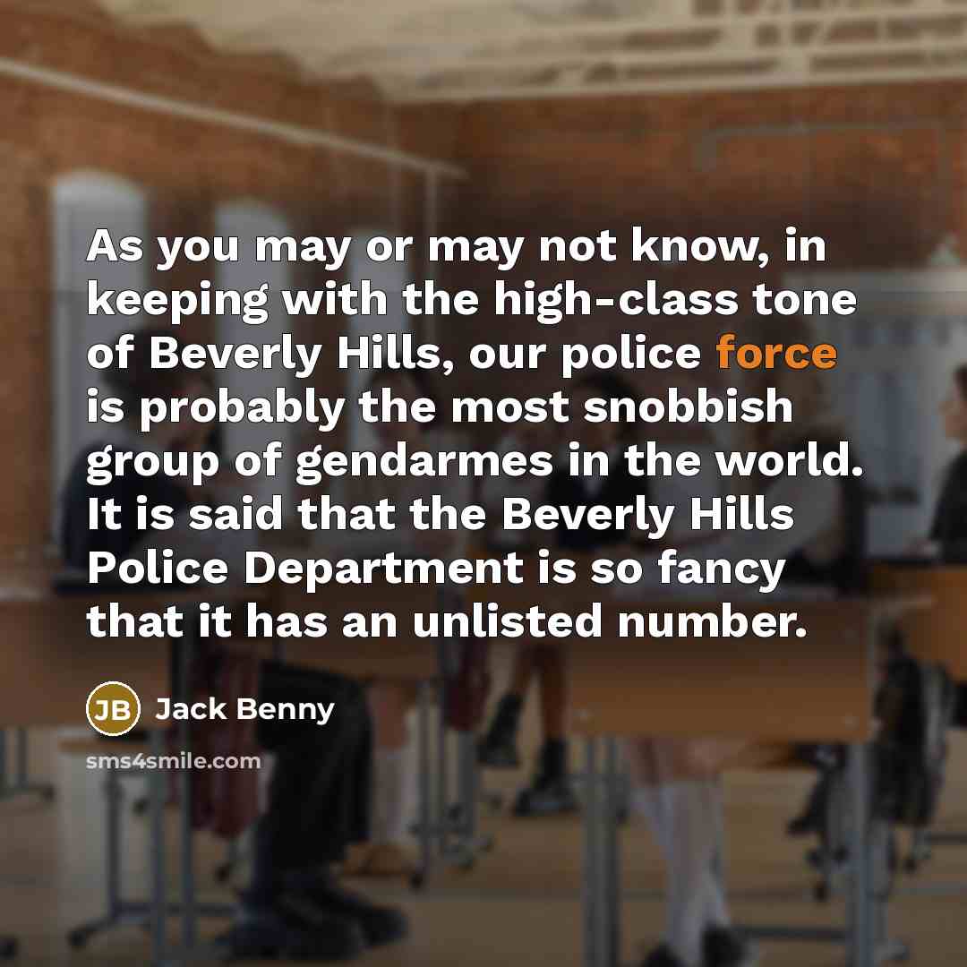 “As you may or may not know, in keeping with the high-class tone of Beverly Hills, our police force is probably the most snobbish group of gendarmes in the world. It is said that the Beverly Hills Police Department is so fancy that it has an unlisted number.” quote by Jack Benny