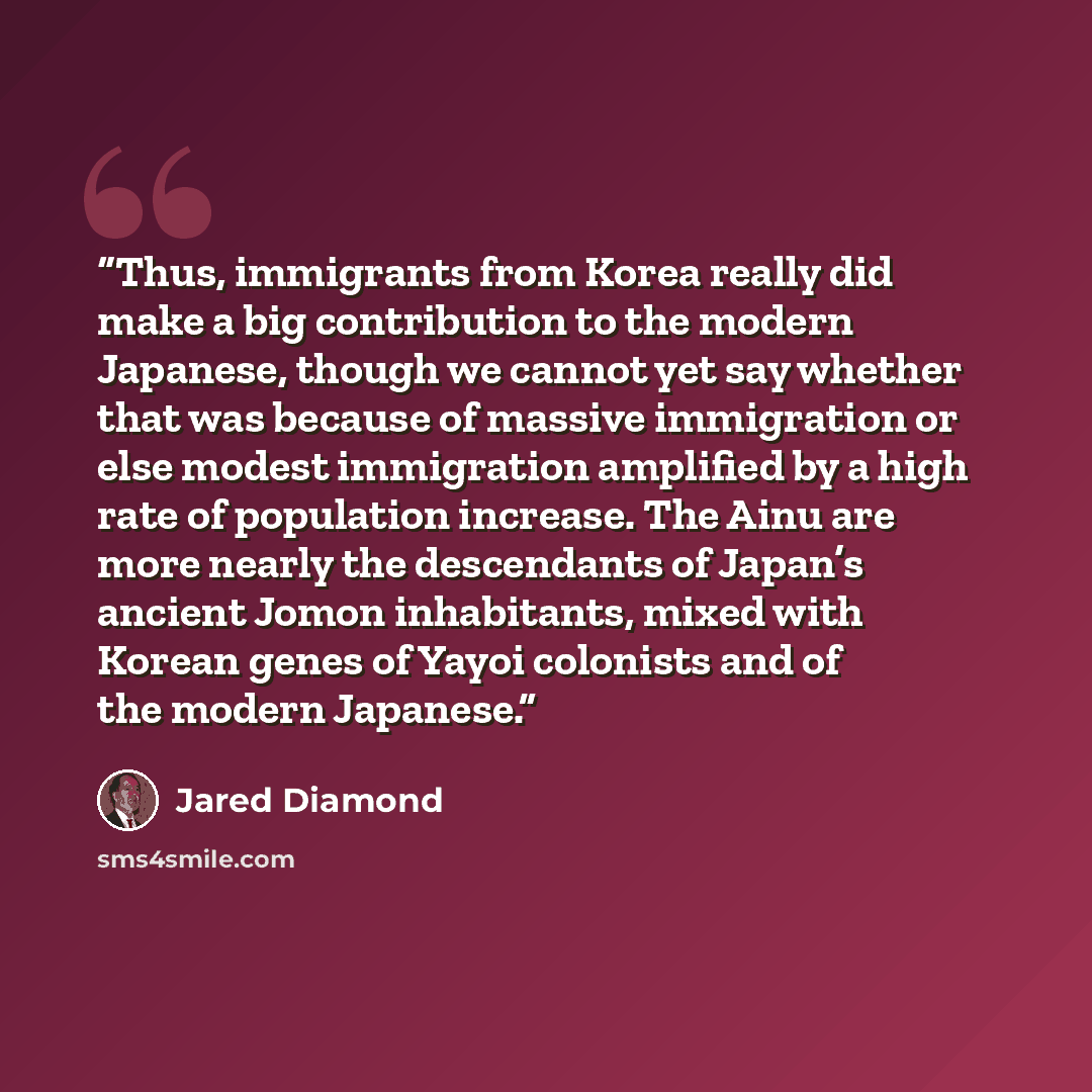 “Thus, immigrants from Korea really did make a big contribution to the modern Japanese, though we cannot yet say whether that was because of massive immigration or else modest immigration amplified by a high rate of population increase. The Ainu are more nearly the descendants of Japan’s ancient…” quote by Jared Diamond
