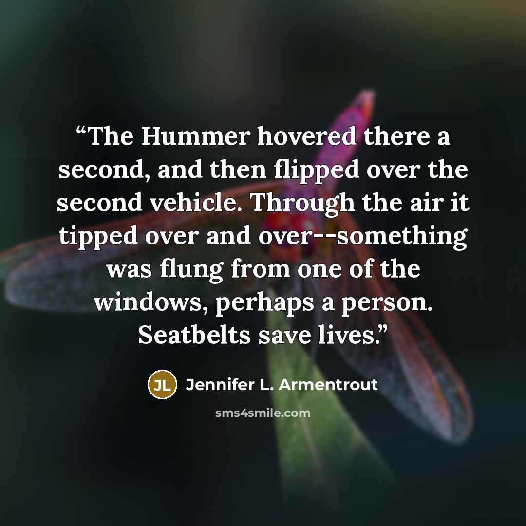 “The Hummer hovered there a second, and then flipped over the second vehicle. Through the air it tipped over and over--something was flung from one of the windows, perhaps a person. Seatbelts save lives.” quote by Jennifer L. Armentrout