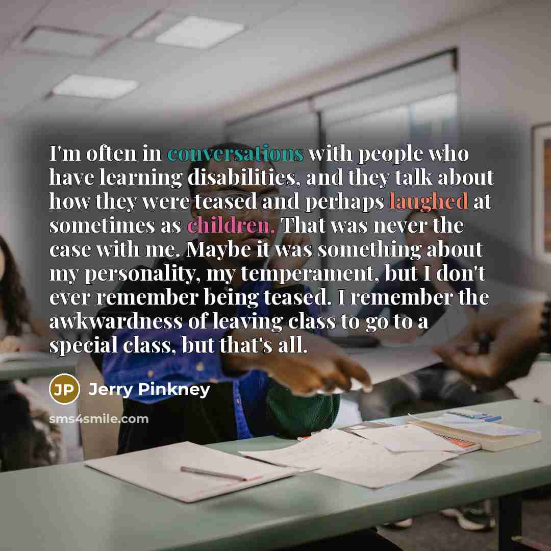 “I'm often in conversations with people who have learning disabilities, and they talk about how they were teased and perhaps laughed at sometimes as children. That was never the case with me. Maybe it was something about my personality, my temperament, but I don't ever remember being teased. I…” quote by Jerry Pinkney