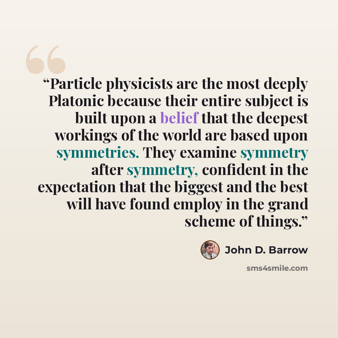 “Particle physicists are the most deeply Platonic because their entire subject is built upon a belief that the deepest workings of the world are based upon symmetries. They examine symmetry after symmetry, confident in the expectation that the biggest and the best will have found employ in the…” quote by John D. Barrow