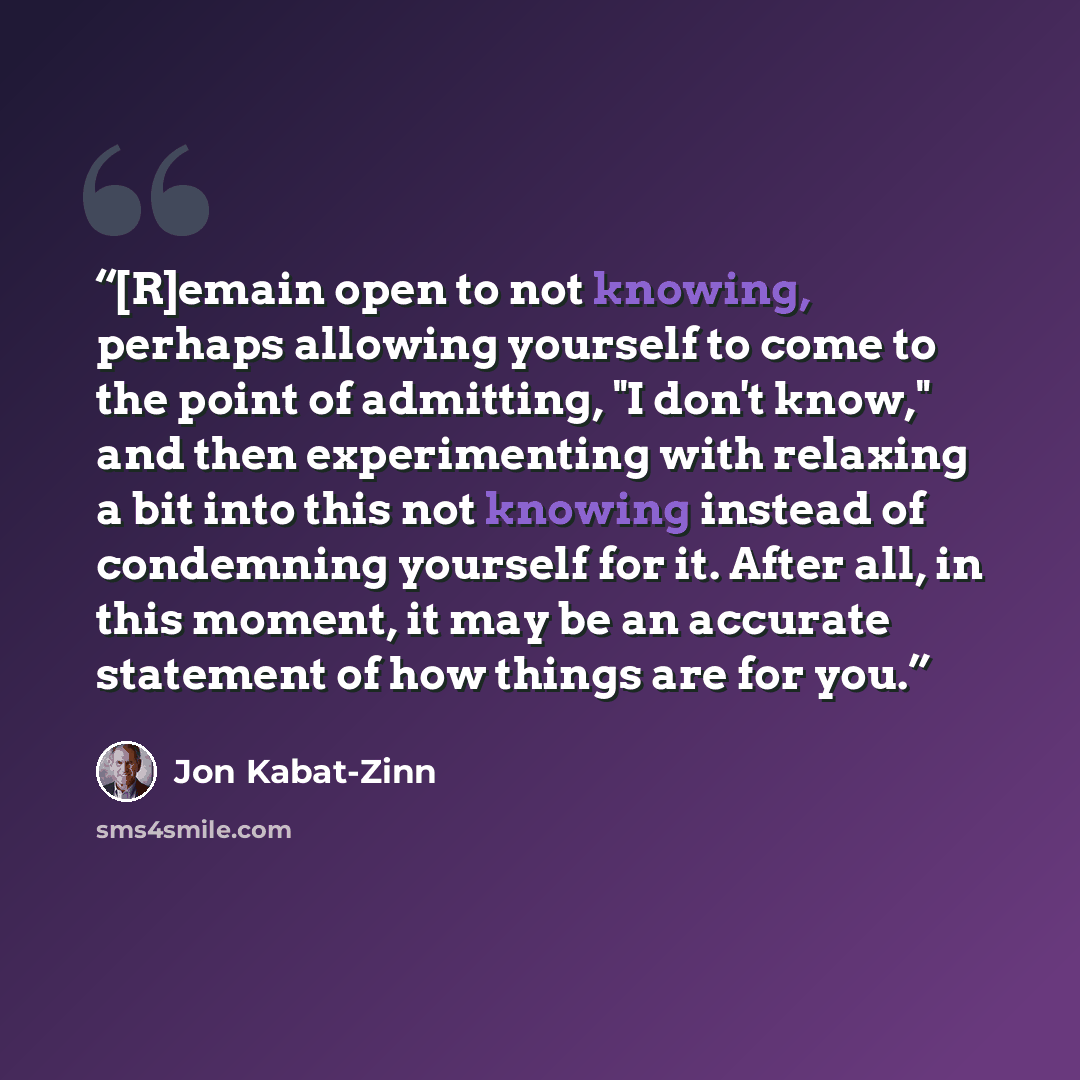 “[R]emain open to not knowing, perhaps allowing yourself to come to the point of admitting, "I don't know," and then experimenting with relaxing a bit into this not knowing instead of condemning yourself for it. After all, in this moment, it may be an accurate statement of how things are for you.” quote by Jon Kabat-Zinn