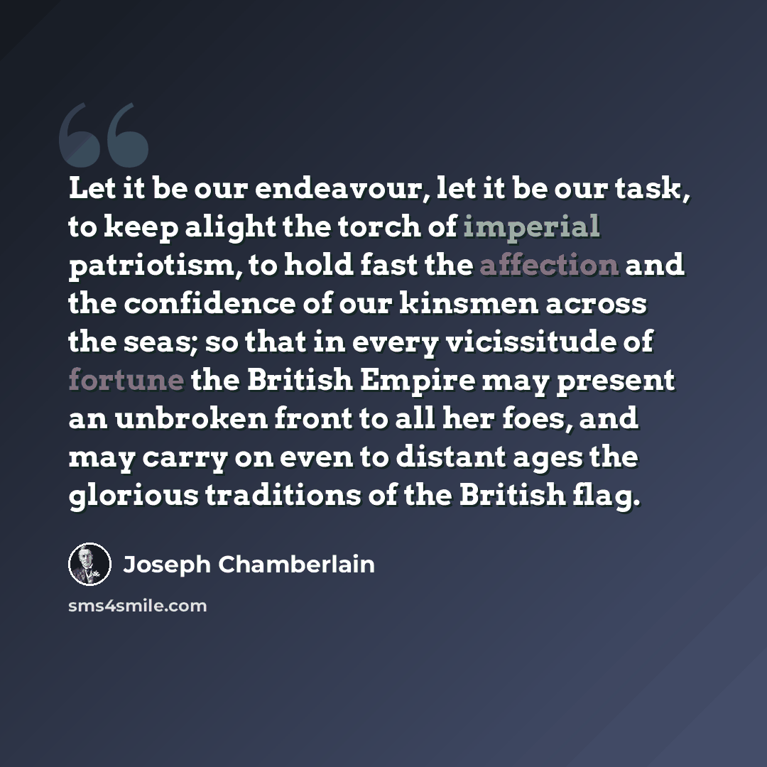 “Let it be our endeavour, let it be our task, to keep alight the torch of imperial patriotism, to hold fast the affection and the confidence of our kinsmen across the seas; so that in every vicissitude of fortune the British Empire may present an unbroken front to all her foes, and may carry on…” quote by Joseph Chamberlain