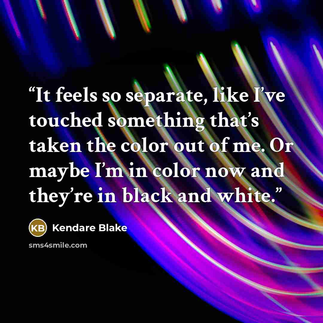 “It feels so separate, like I’ve touched something that’s taken the color out of me. Or maybe I’m in color now and they’re in black and white.” quote by Kendare Blake