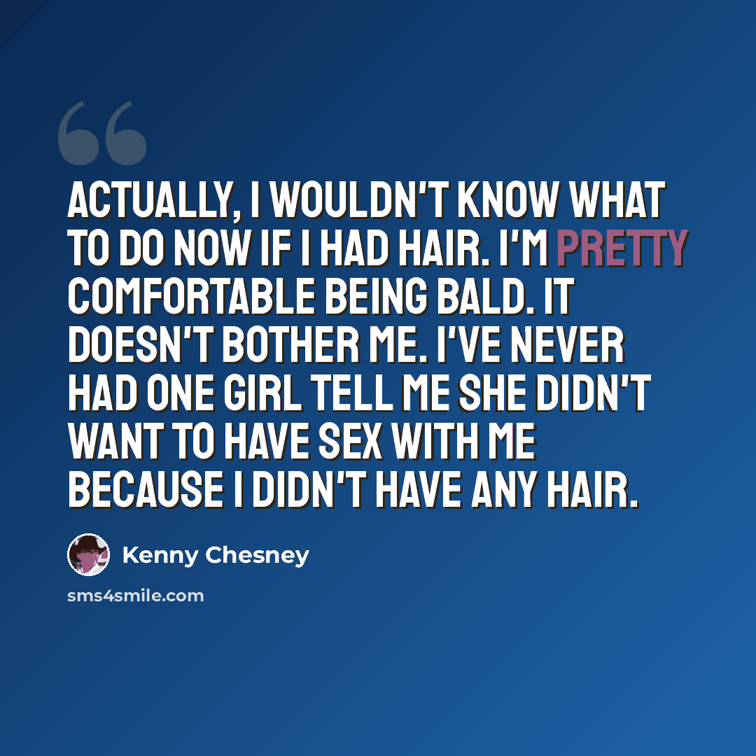 “Actually, I wouldn't know what to do now if I had hair. I'm pretty comfortable being bald. It doesn't bother me. I've never had one girl tell me she didn't want to have sex with me because I didn't have any hair.” quote by Kenny Chesney