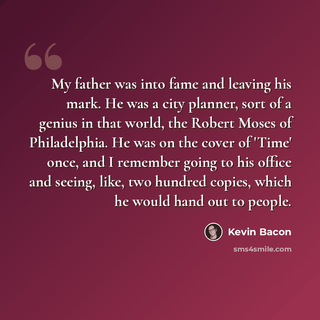 “My father was into fame and leaving his mark. He was a city planner, sort of a genius in that world, the Robert Moses of Philadelphia. He was on the cover of 'Time' once, and I remember going to his office and seeing, like, two hundred copies, which he would hand out to people.” quote by Kevin Bacon