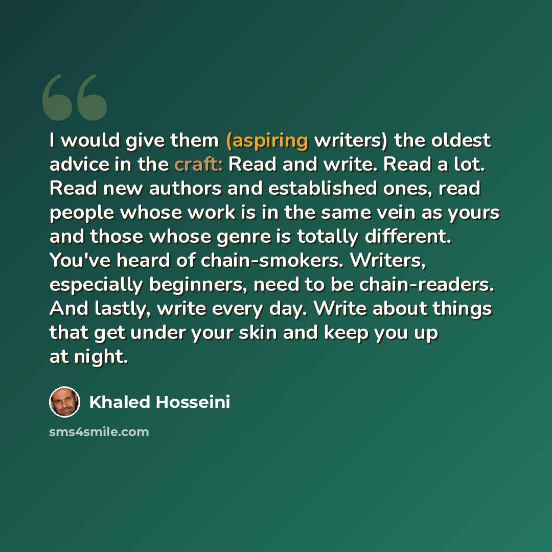 “I would give them (aspiring writers) the oldest advice in the craft: Read and write. Read a lot. Read new authors and established ones, read people whose work is in the same vein as yours and those whose genre is totally different. You've heard of chain-smokers. Writers, especially beginners, need…” quote by Khaled Hosseini