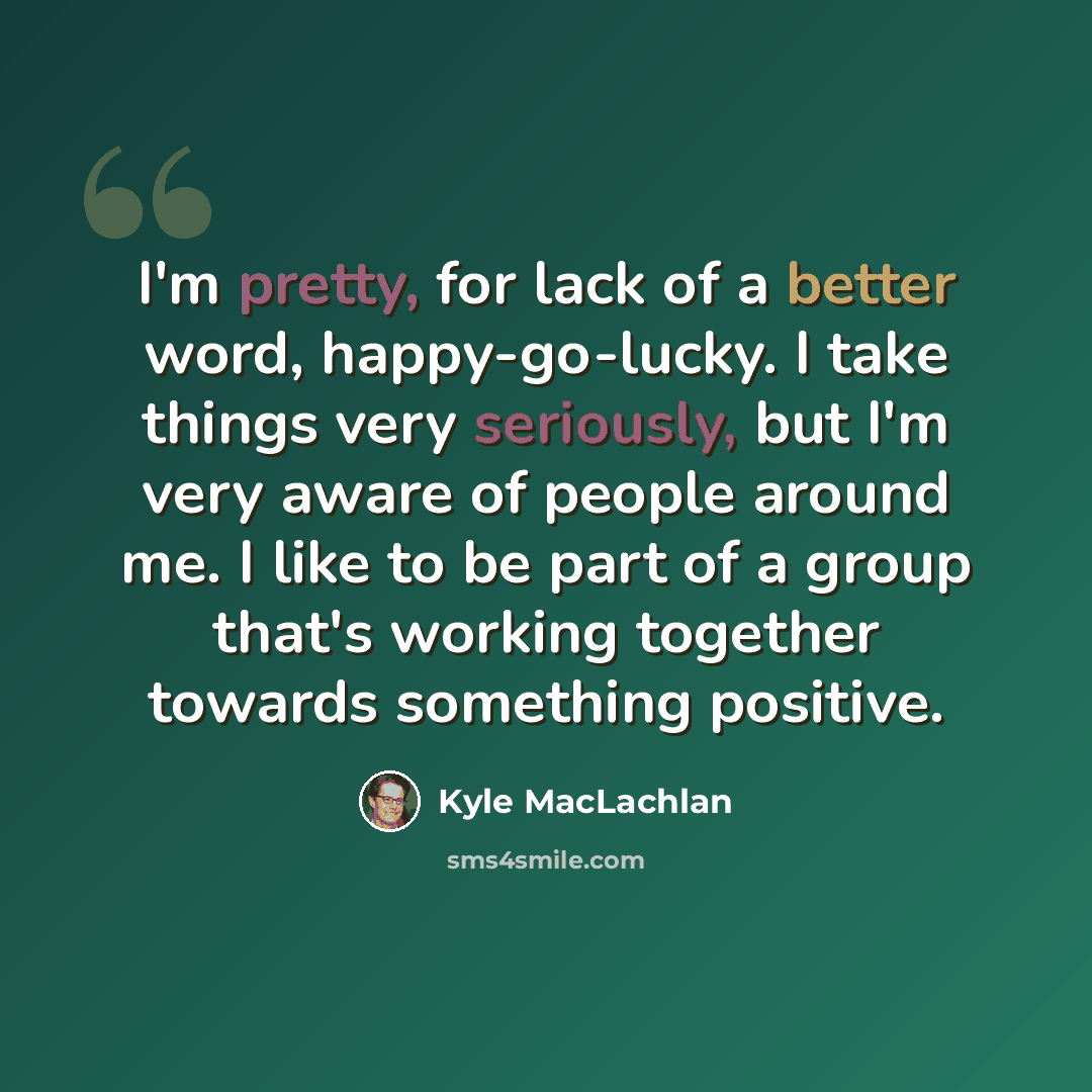 “I'm pretty, for lack of a better word, happy-go-lucky. I take things very seriously, but I'm very aware of people around me. I like to be part of a group that's working together towards something positive.” quote by Kyle MacLachlan