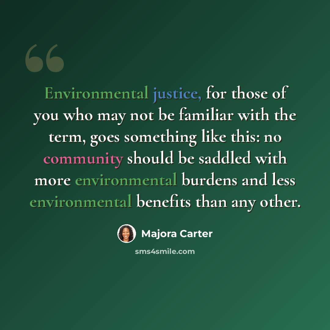 “Environmental justice, for those of you who may not be familiar with the term, goes something like this: no community should be saddled with more environmental burdens and less environmental benefits than any other.” quote by Majora Carter