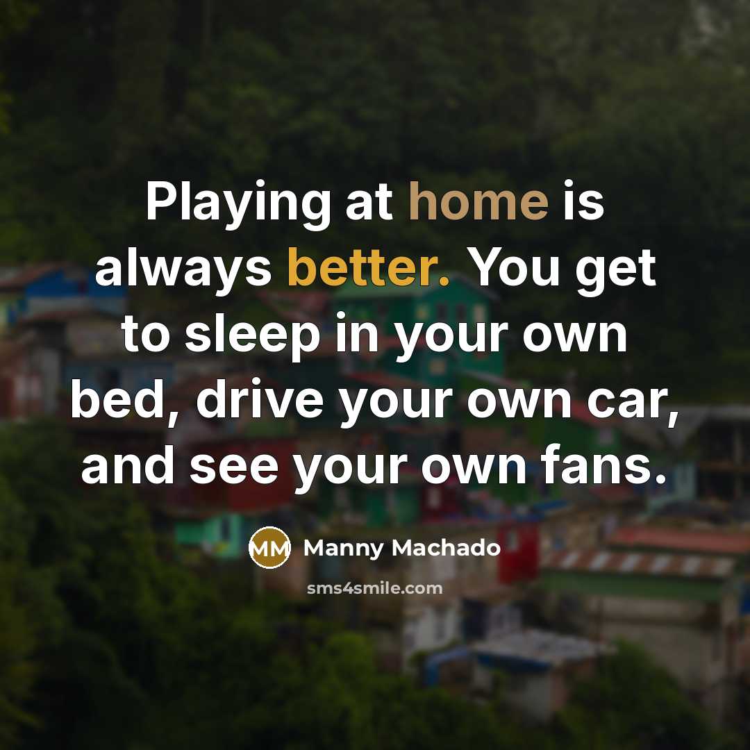 “Playing at home is always better. You get to sleep in your own bed, drive your own car, and see your own fans.” quote by Manny Machado