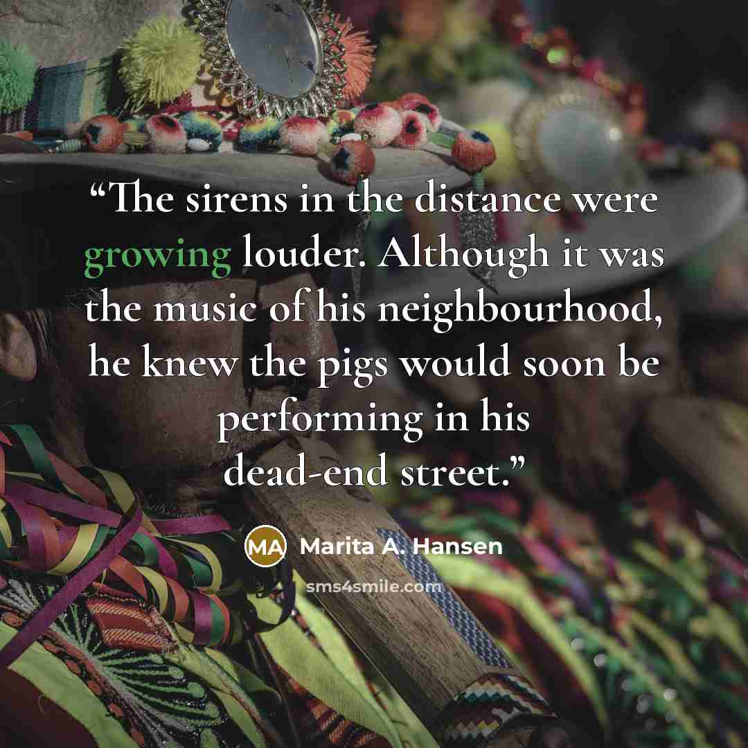 “The sirens in the distance were growing louder. Although it was the music of his neighbourhood, he knew the pigs would soon be performing in his dead-end street.” quote by Marita A. Hansen