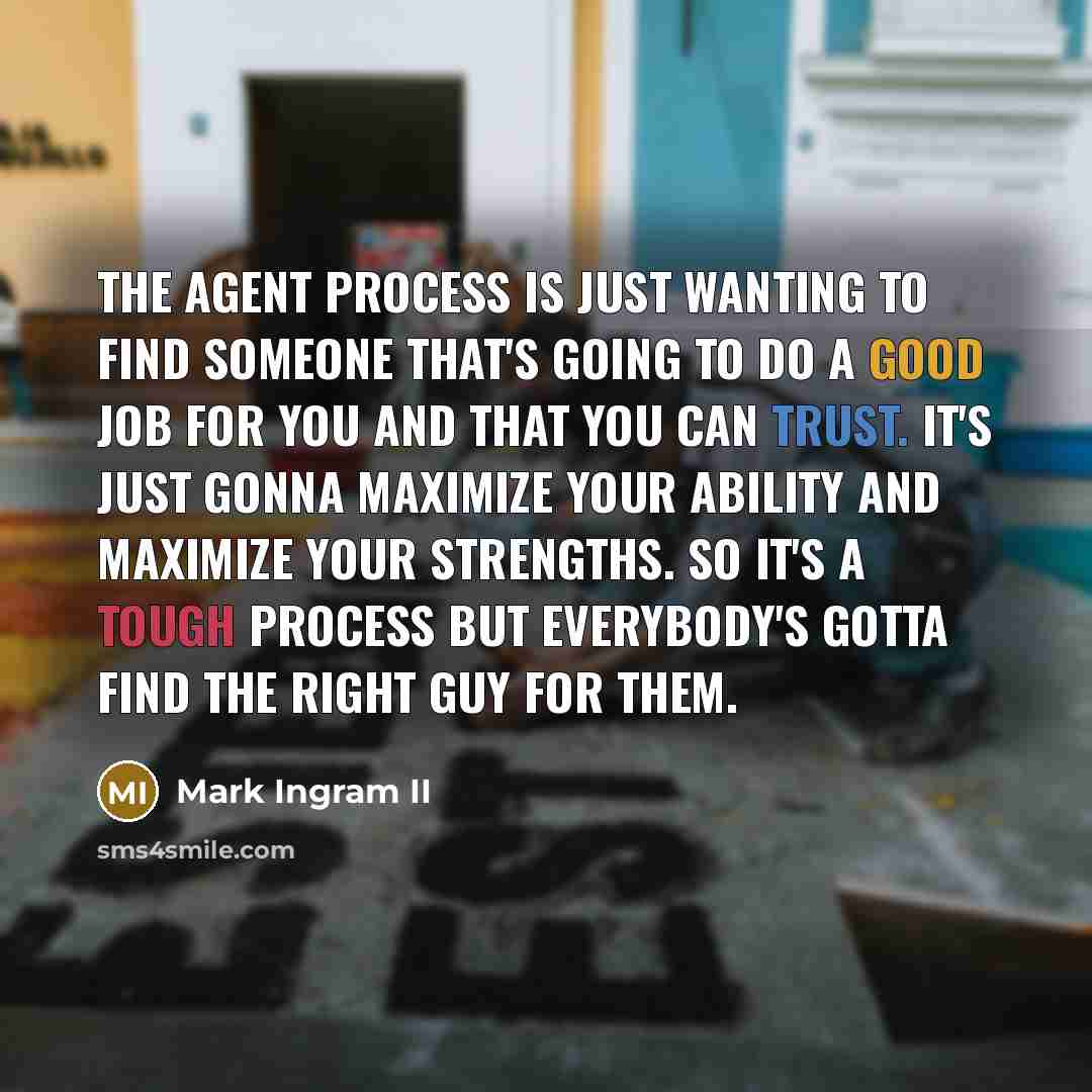 “The agent process is just wanting to find someone that's going to do a good job for you and that you can trust. It's just gonna maximize your ability and maximize your strengths. So it's a tough process but everybody's gotta find the right guy for them.” quote by Mark Ingram II