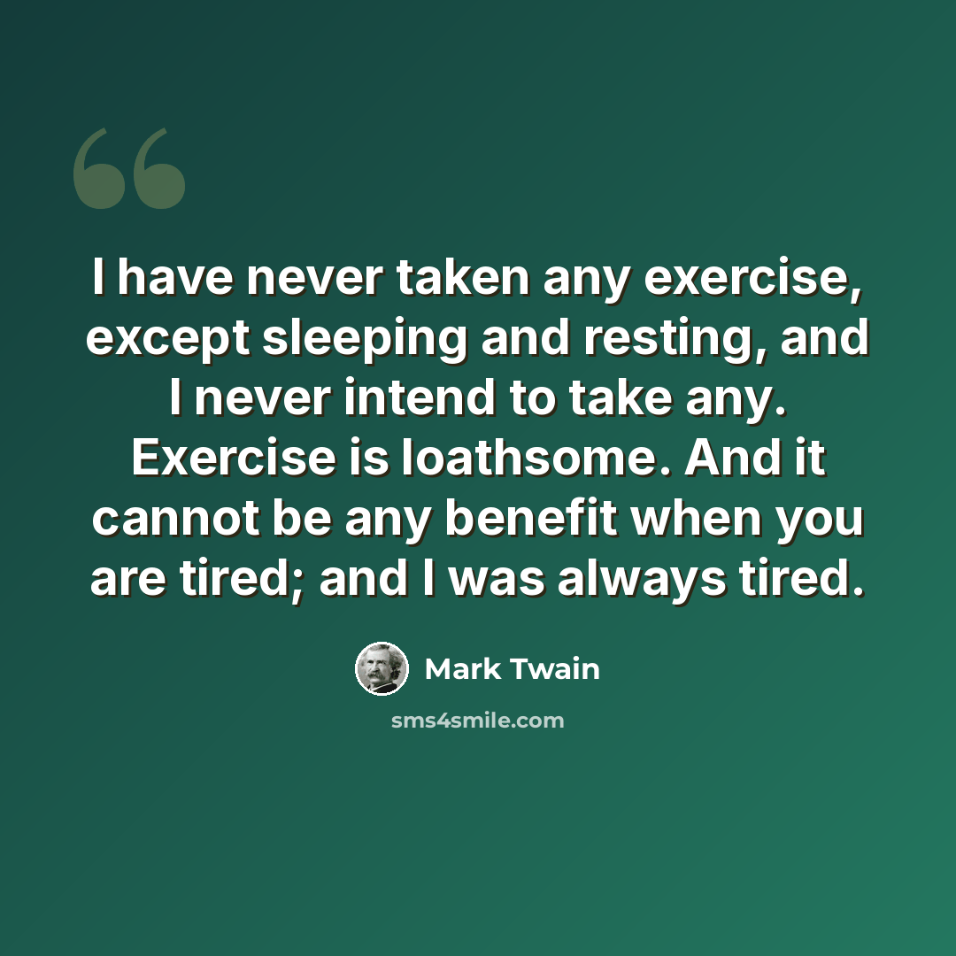 “I have never taken any exercise, except sleeping and resting, and I never intend to take any. Exercise is loathsome. And it cannot be any benefit when you are tired; and I was always tired.” quote by Mark Twain