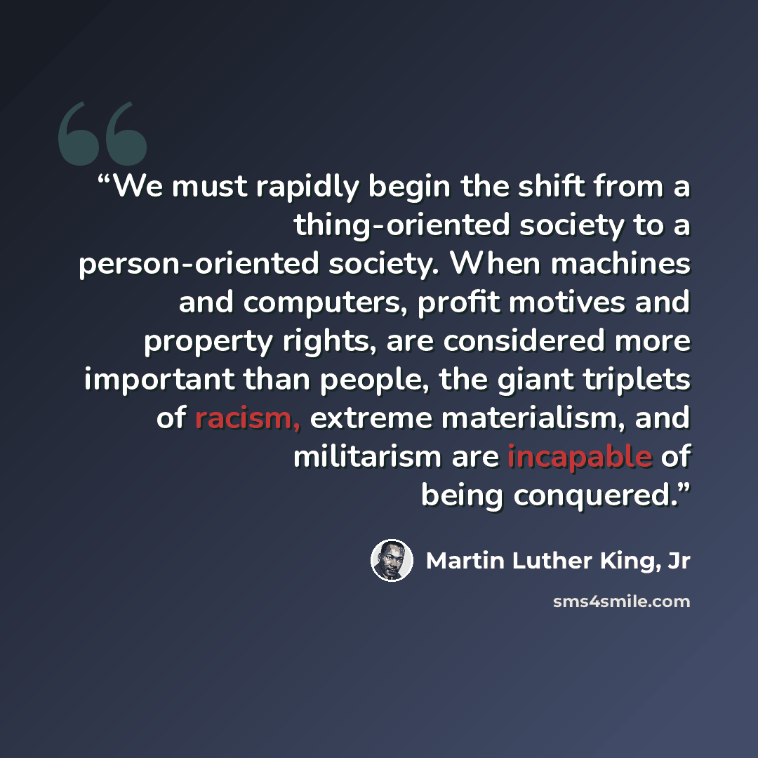 “We must rapidly begin the shift from a thing-oriented society to a person-oriented society. When machines and computers, profit motives and property rights, are considered more important than people, the giant triplets of racism, extreme materialism, and militarism are incapable of being conquered.” quote by Martin Luther King, Jr