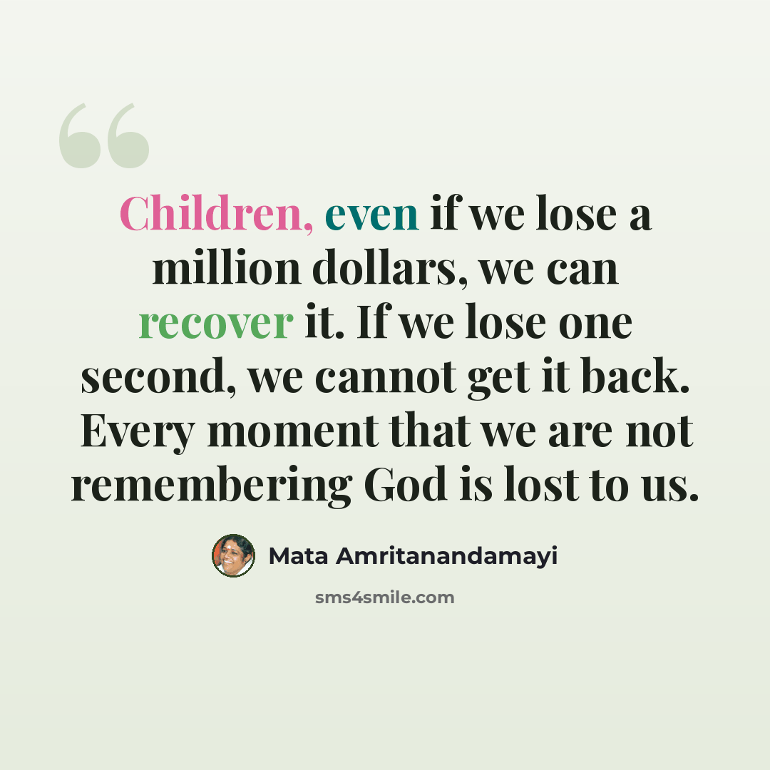 “Children, even if we lose a million dollars, we can recover it. If we lose one second, we cannot get it back. Every moment that we are not remembering God is lost to us.” quote by Mata Amritanandamayi