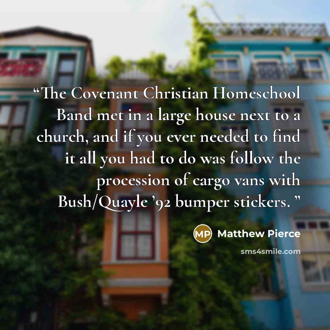 “The Covenant Christian Homeschool Band met in a large house next to a church, and if you ever needed to find it all you had to do was follow the procession of cargo vans with Bush/Quayle ’92 bumper stickers.” quote by Matthew Pierce