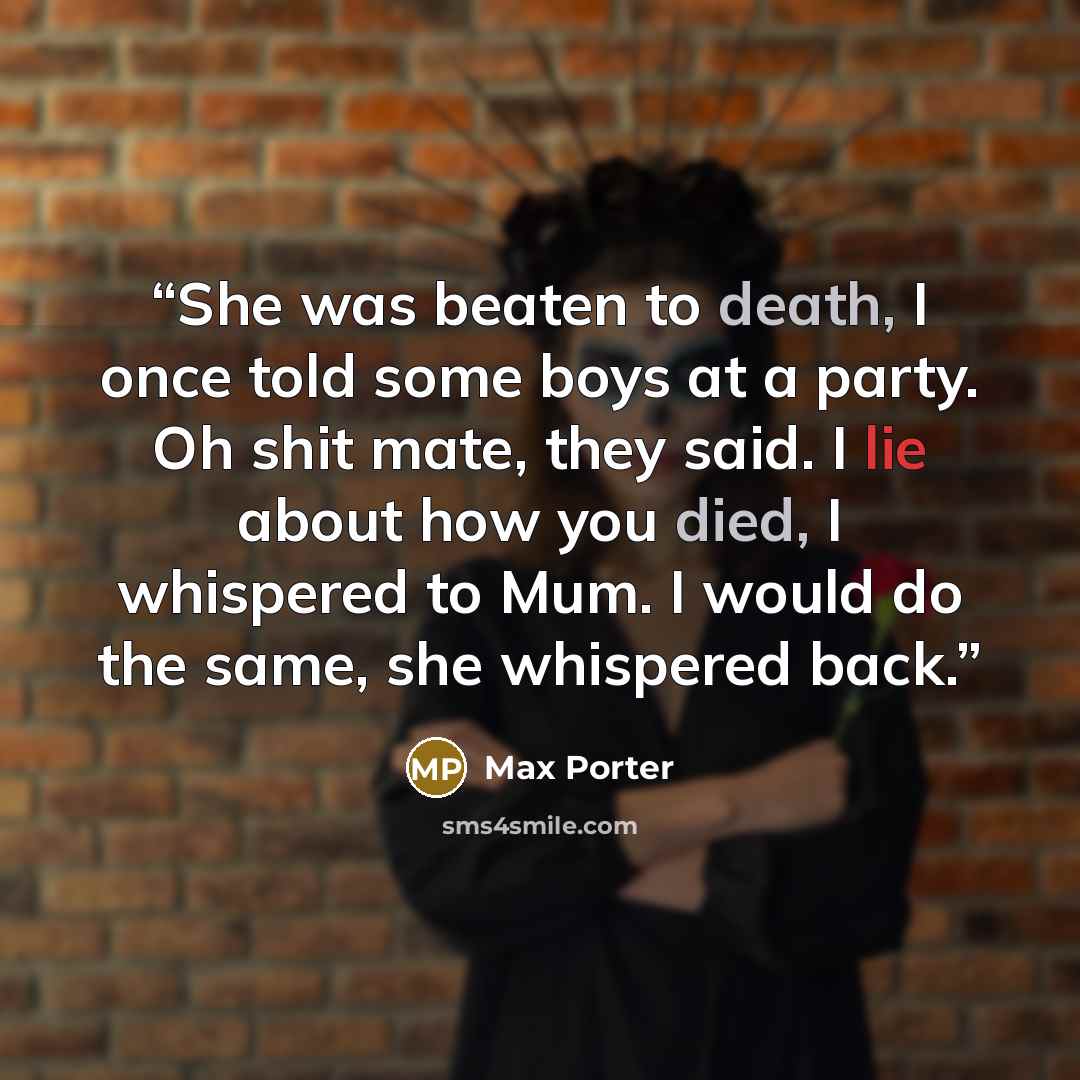 “She was beaten to death, I once told some boys at a party. Oh shit mate, they said. I lie about how you died, I whispered to Mum. I would do the same, she whispered back.” quote by Max Porter
