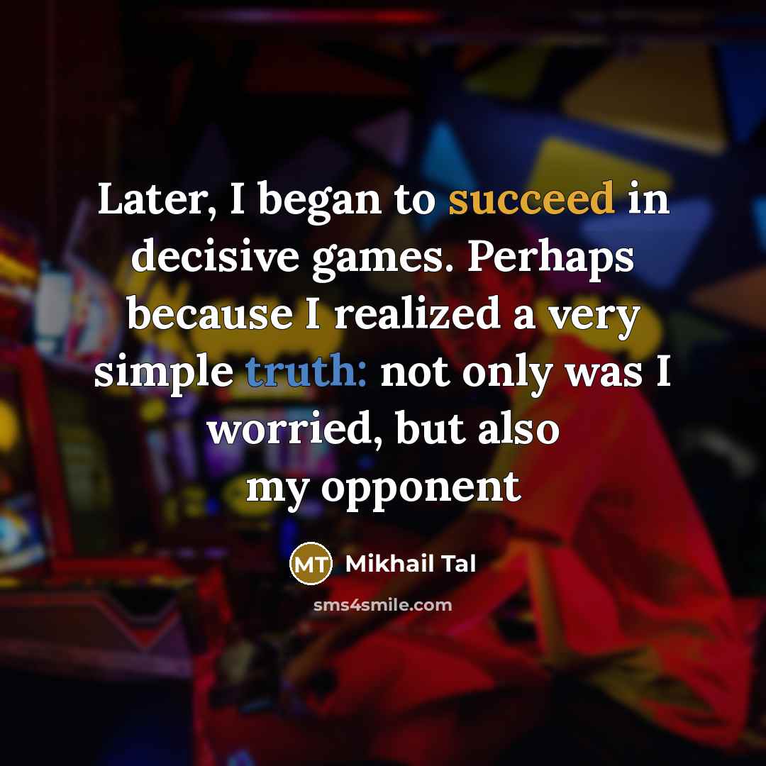 “Later, I began to succeed in decisive games. Perhaps because I realized a very simple truth: not only was I worried, but also my opponent” quote by Mikhail Tal