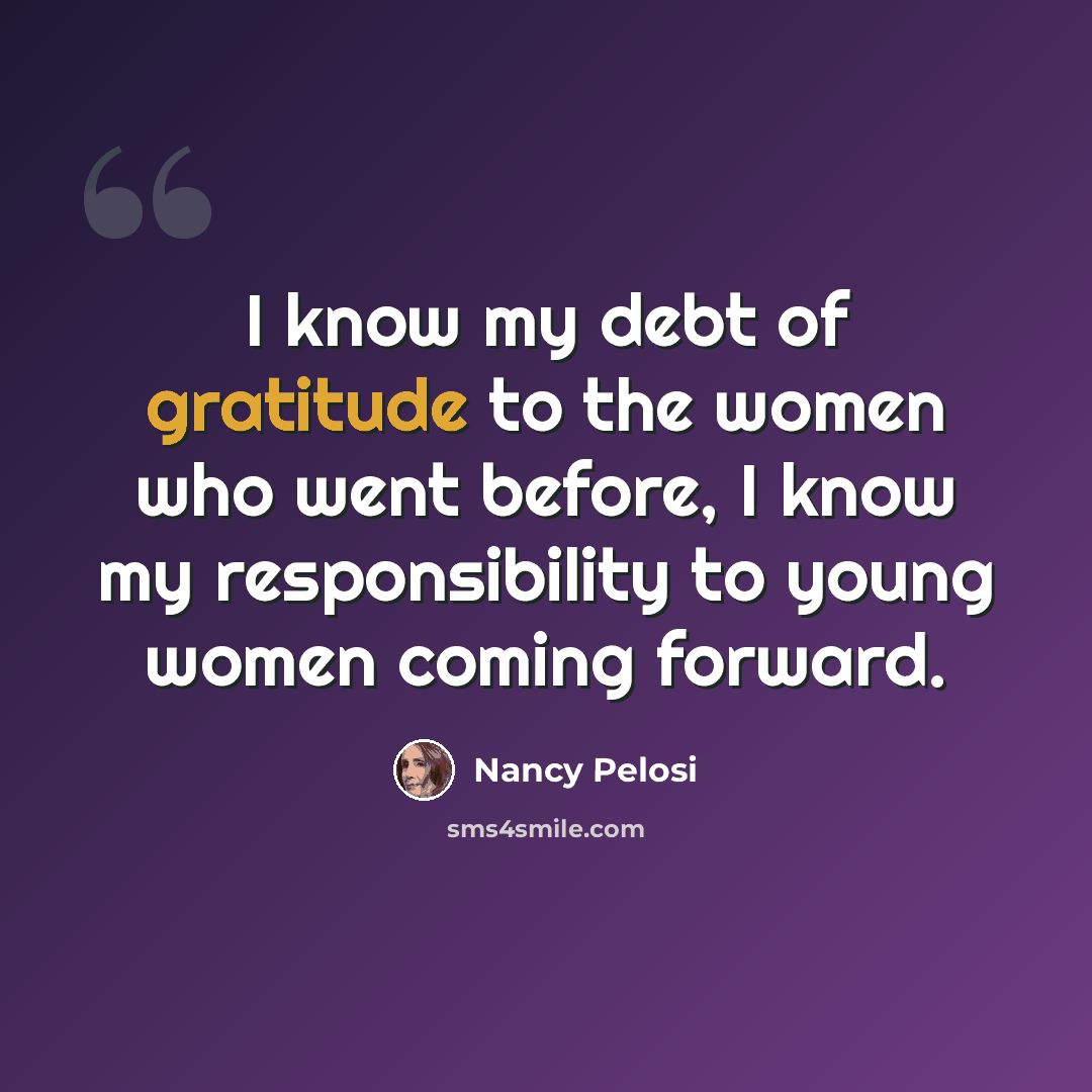 “I know my debt of gratitude to the women who went before, I know my responsibility to young women coming forward.” quote by Nancy Pelosi