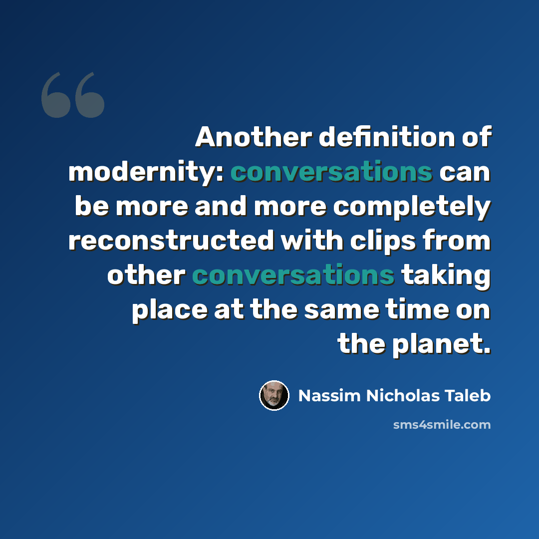 “Another definition of modernity: conversations can be more and more completely reconstructed with clips from other conversations taking place at the same time on the planet.” quote by Nassim Nicholas Taleb