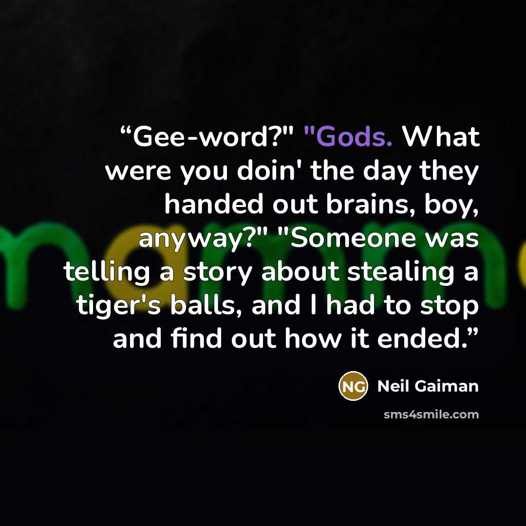 “Gee-word?" "Gods. What were you doin' the day they handed out brains, boy, anyway?" "Someone was telling a story about stealing a tiger's balls, and I had to stop and find out how it ended.” quote by Neil Gaiman