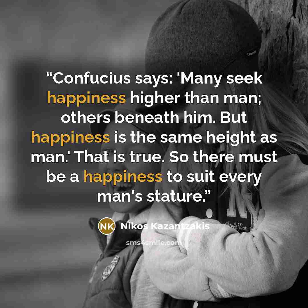 “Confucius says: 'Many seek happiness higher than man; others beneath him. But happiness is the same height as man.' That is true. So there must be a happiness to suit every man's stature.” quote by Nikos Kazantzakis