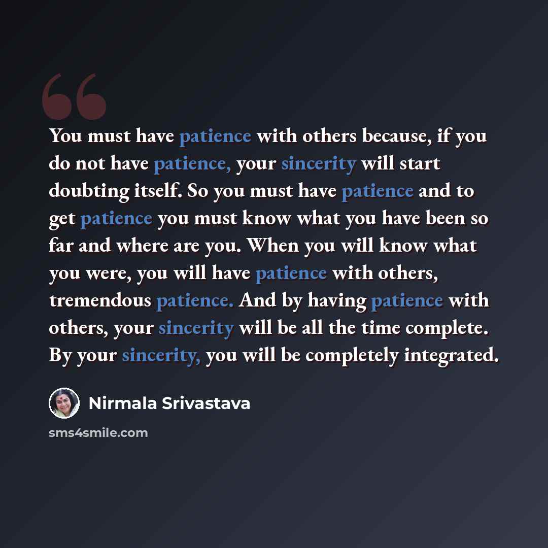 “You must have patience with others because, if you do not have patience, your sincerity will start doubting itself. So you must have patience and to get patience you must know what you have been so far and where are you. When you will know what you were, you will have patience with others…” quote by Nirmala Srivastava
