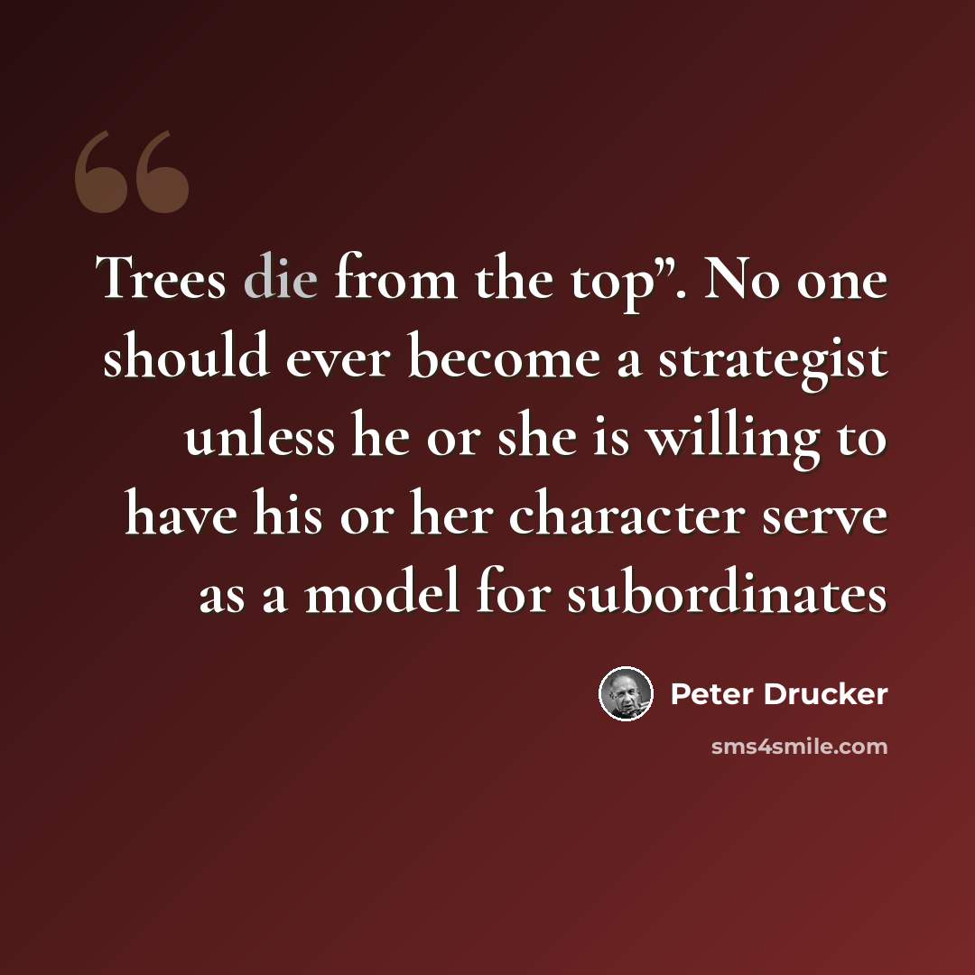 “Trees die from the top”. No one should ever become a strategist unless he or she is willing to have his or her character serve as a model for subordinates” quote by Peter Drucker