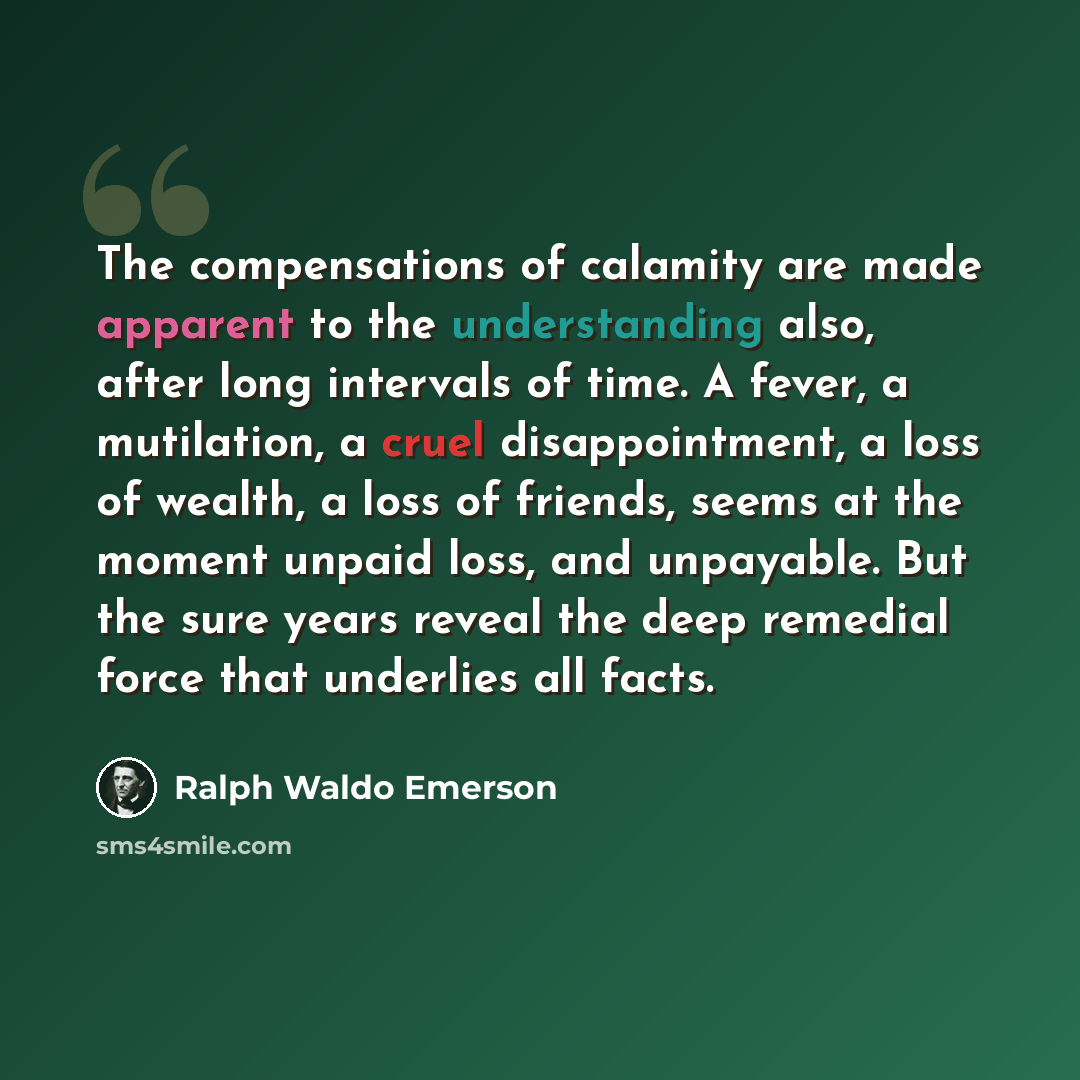 “The compensations of calamity are made apparent to the understanding also, after long intervals of time. A fever, a mutilation, a cruel disappointment, a loss of wealth, a loss of friends, seems at the moment unpaid loss, and unpayable. But the sure years reveal the deep remedial force that…” quote by Ralph Waldo Emerson