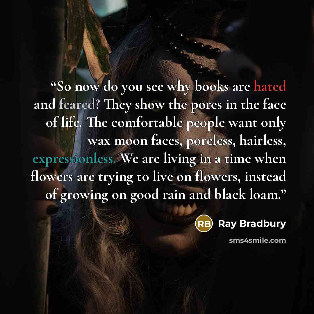 “So now do you see why books are hated and feared? They show the pores in the face of life. The comfortable people want only wax moon faces, poreless, hairless, expressionless. We are living in a time when flowers are trying to live on flowers, instead of growing on good rain and black loam.” quote by Ray Bradbury