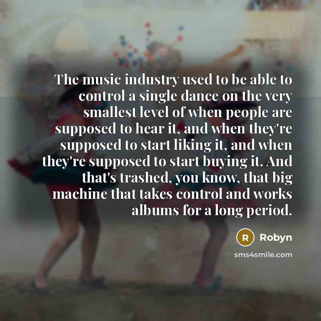 “The music industry used to be able to control a single dance on the very smallest level of when people are supposed to hear it, and when they're supposed to start liking it, and when they're supposed to start buying it. And that's trashed, you know, that big machine that takes control and works…” quote by Robyn