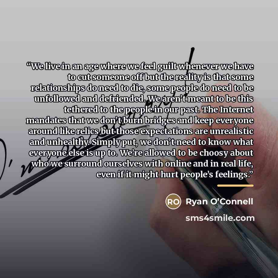 “We live in an age where we feel guilt whenever we have to cut someone off but the reality is that some relationships do need to die, some people do need to be unfollowed and defriended. We aren’t meant to be this tethered to the people in our past. The Internet mandates that we don’t burn bridges…” quote by Anonymous