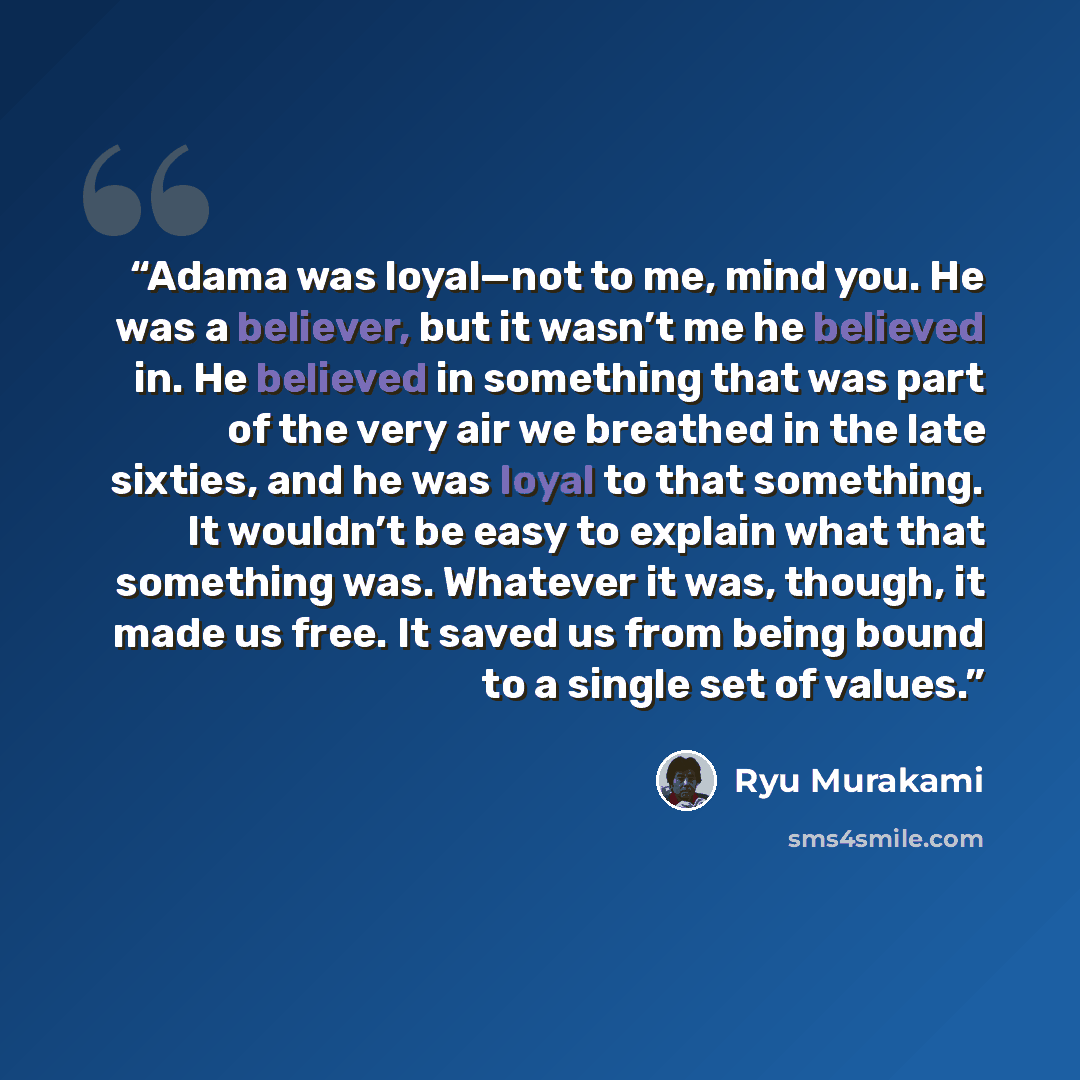 “Adama was loyal—not to me, mind you. He was a believer, but it wasn’t me he believed in. He believed in something that was part of the very air we breathed in the late sixties, and he was loyal to that something. It wouldn’t be easy to explain what that something was. Whatever it was, though, it…” quote by Ryū Murakami