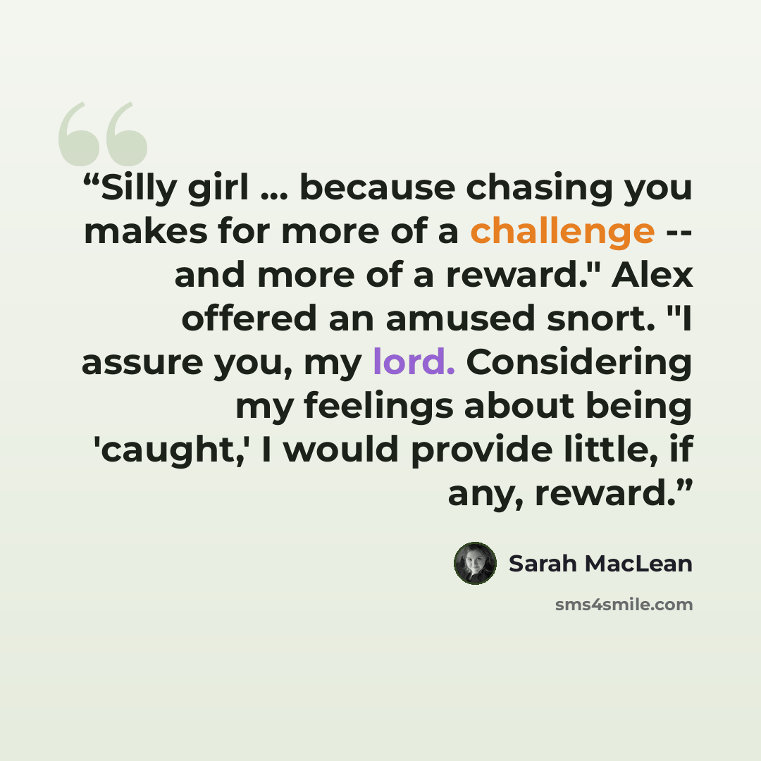 “Silly girl ... because chasing you makes for more of a challenge -- and more of a reward." Alex offered an amused snort. "I assure you, my lord. Considering my feelings about being 'caught,' I would provide little, if any, reward.” quote by Sarah MacLean