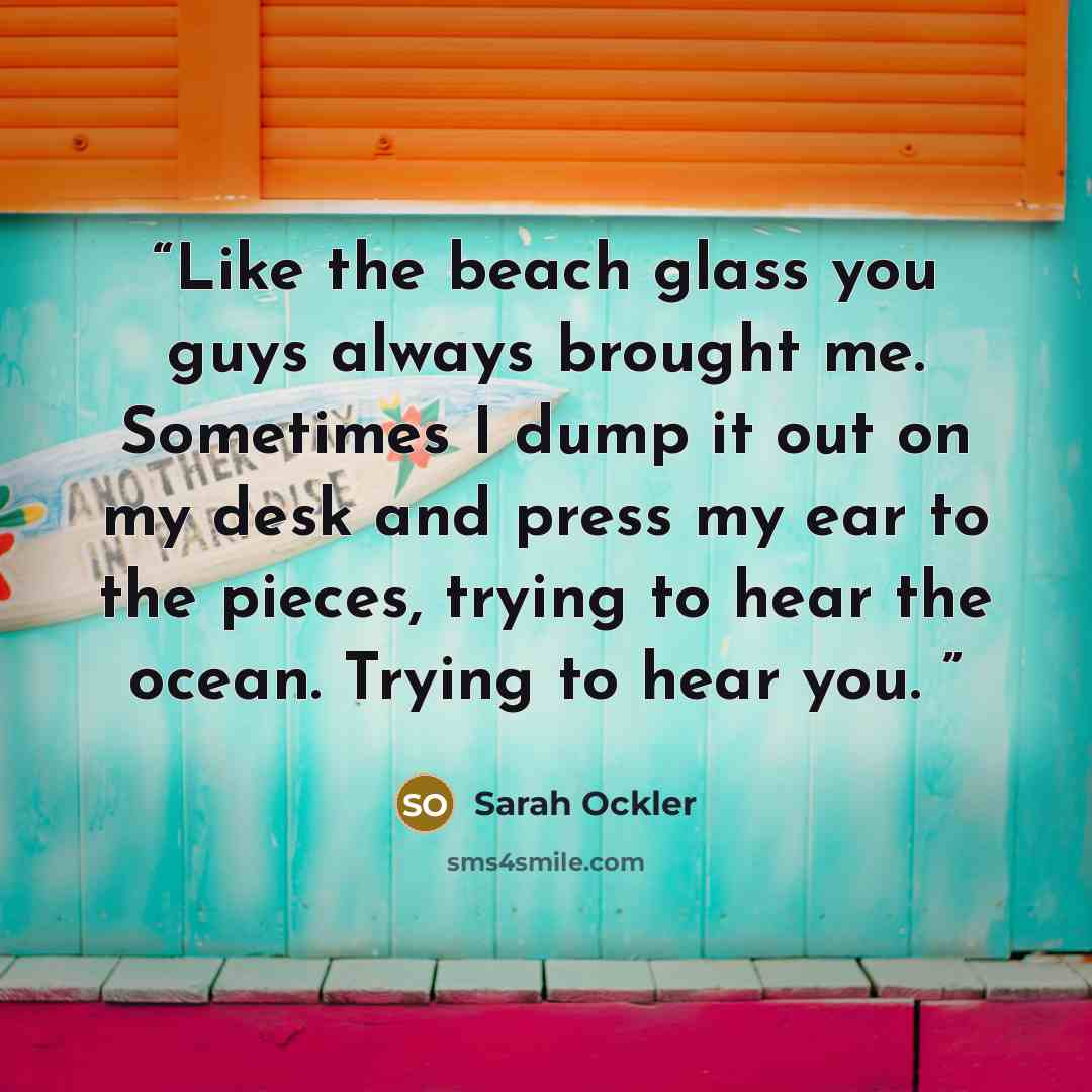 “Like the beach glass you guys always brought me. Sometimes I dump it out on my desk and press my ear to the pieces, trying to hear the ocean. Trying to hear you.” quote by Sarah Ockler
