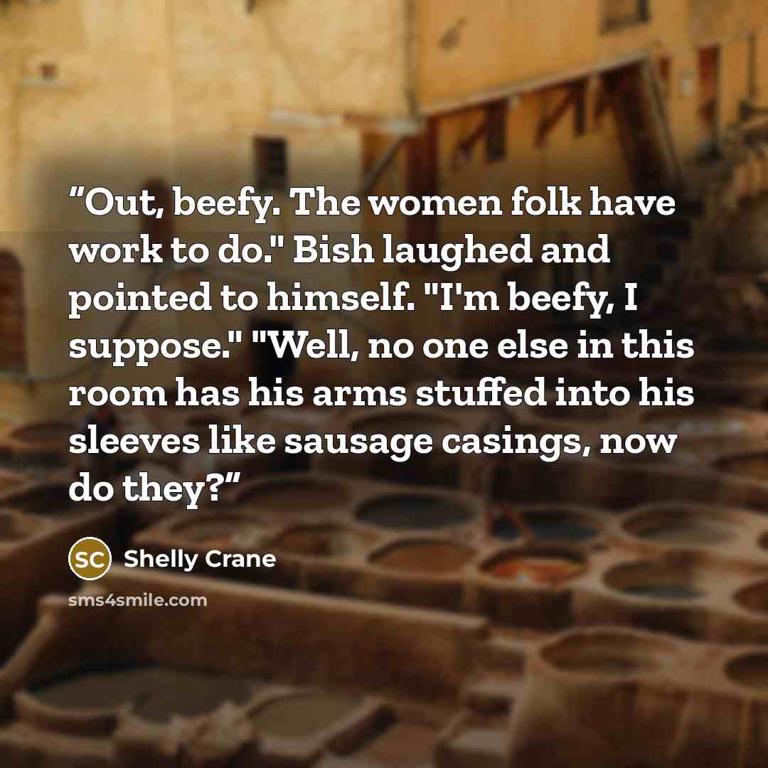 “Out, beefy. The women folk have work to do." Bish laughed and pointed to himself. "I'm beefy, I suppose." "Well, no one else in this room has his arms stuffed into his sleeves like sausage casings, now do they?” quote by Shelly Crane
