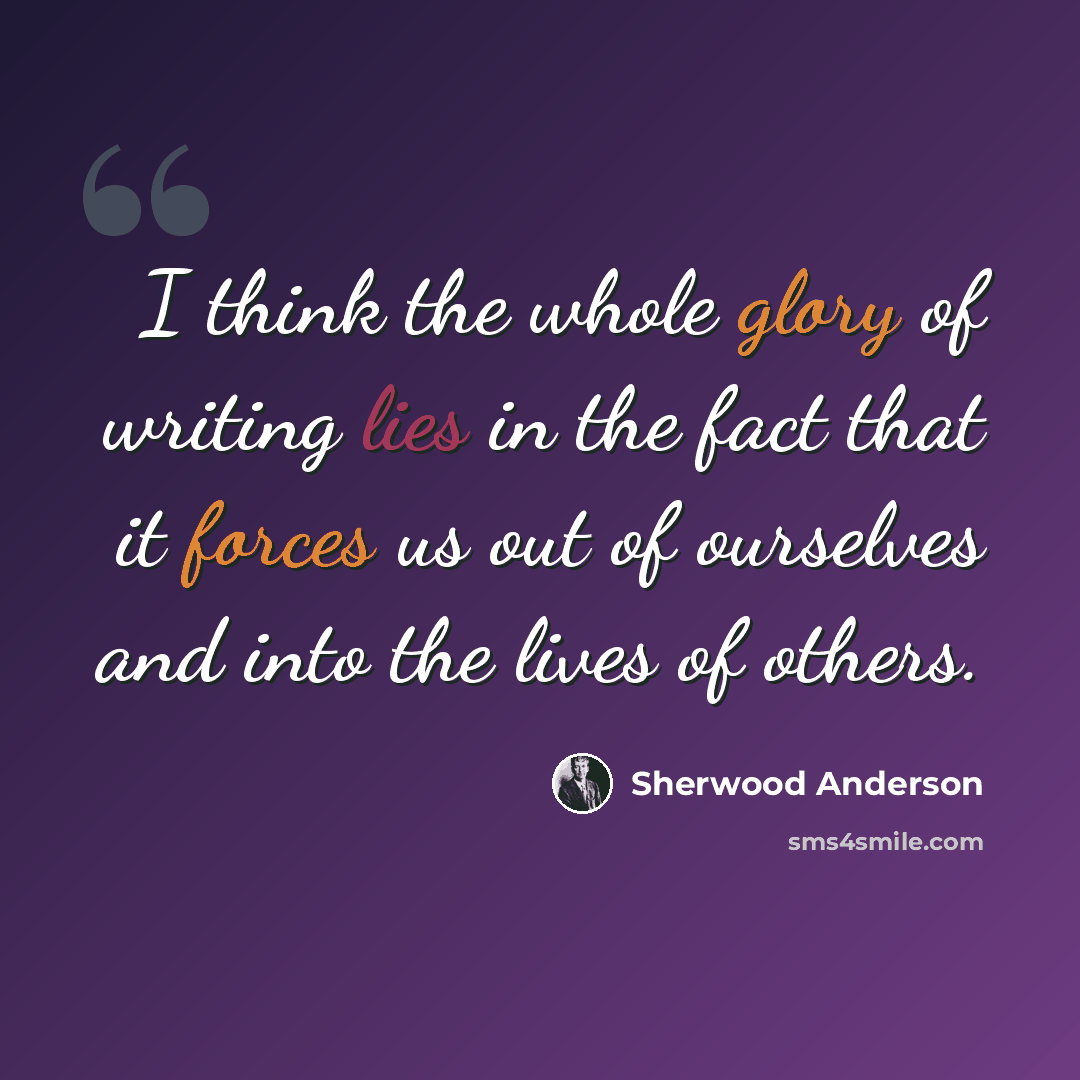 “I think the whole glory of writing lies in the fact that it forces us out of ourselves and into the lives of others.” quote by Sherwood Anderson