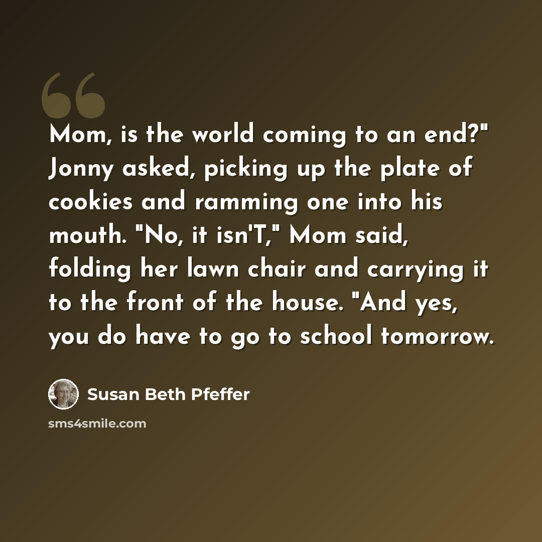 “Mom, is the world coming to an end?" Jonny asked, picking up the plate of cookies and ramming one into his mouth. "No, it isn'T," Mom said, folding her lawn chair and carrying it to the front of the house. "And yes, you do have to go to school tomorrow.” quote by Susan Beth Pfeffer