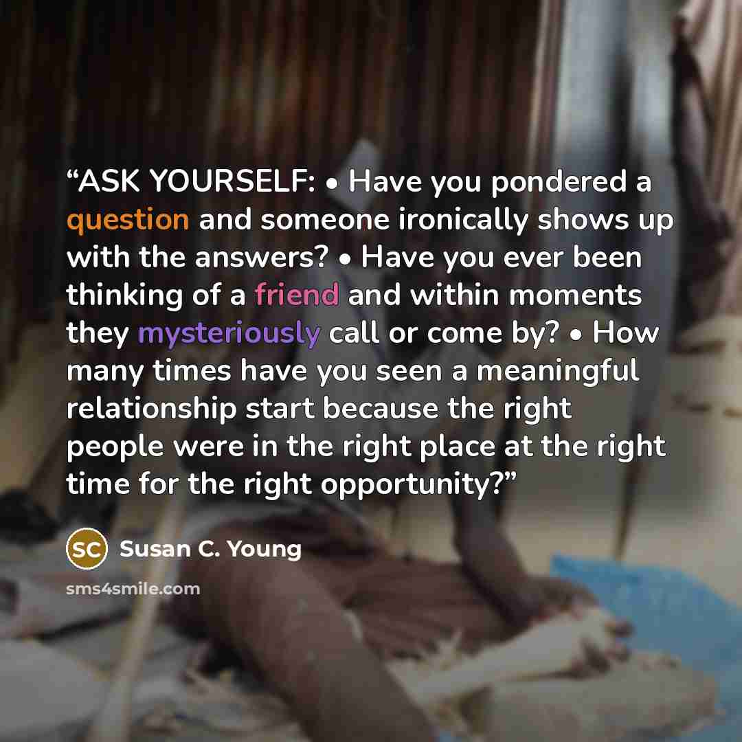 “ASK YOURSELF: • Have you pondered a question and someone ironically shows up with the answers? • Have you ever been thinking of a friend and within moments they mysteriously call or come by? • How many times have you seen a meaningful relationship start because the right people were in the right…” quote by Susan C. Young