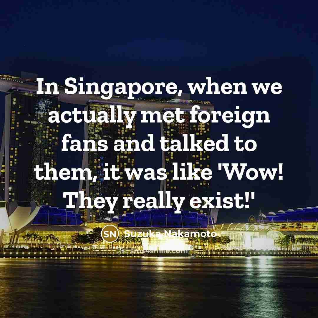 “In Singapore, when we actually met foreign fans and talked to them, it was like 'Wow! They really exist!'” quote by Suzuka Nakamoto