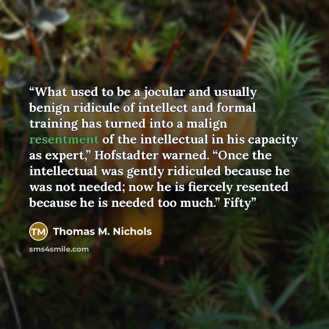 “What used to be a jocular and usually benign ridicule of intellect and formal training has turned into a malign resentment of the intellectual in his capacity as expert,” Hofstadter warned. “Once the intellectual was gently ridiculed because he was not needed; now he is fiercely resented because…” quote by Thomas M. Nichols
