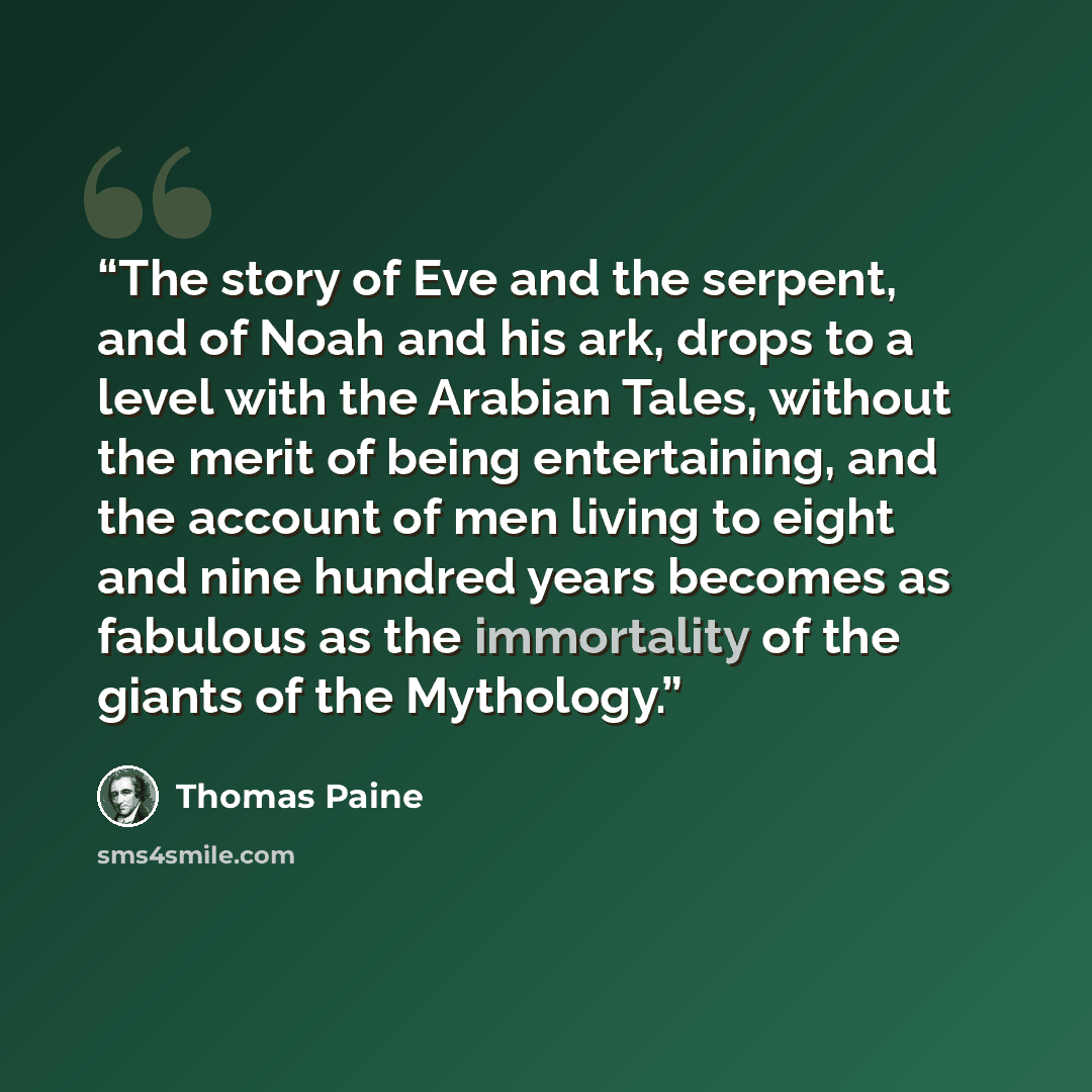 “The story of Eve and the serpent, and of Noah and his ark, drops to a level with the Arabian Tales, without the merit of being entertaining, and the account of men living to eight and nine hundred years becomes as fabulous as the immortality of the giants of the Mythology.” quote by Thomas Paine