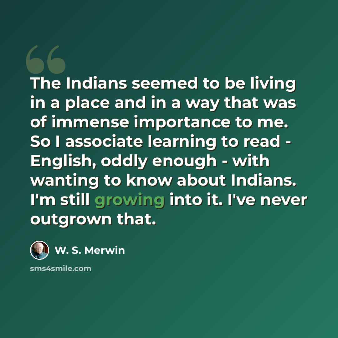 “The Indians seemed to be living in a place and in a way that was of immense importance to me. So I associate learning to read - English, oddly enough - with wanting to know about Indians. I'm still growing into it. I've never outgrown that.” quote by W. S. Merwin