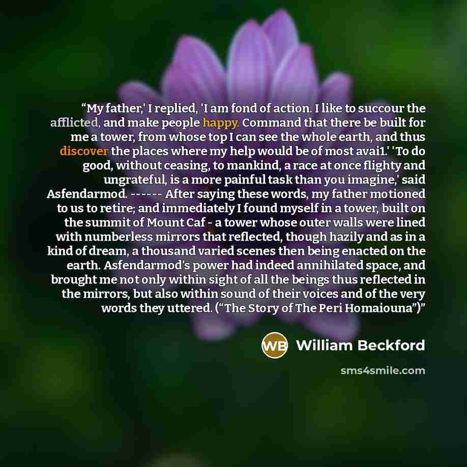 “My father,' I replied, 'I am fond of action. I like to succour the afflicted, and make people happy. Command that there be built for me a tower, from whose top I can see the whole earth, and thus discover the places where my help would be of most avai1.' 'To do good, without ceasing, to mankind, a…” quote by William Beckford