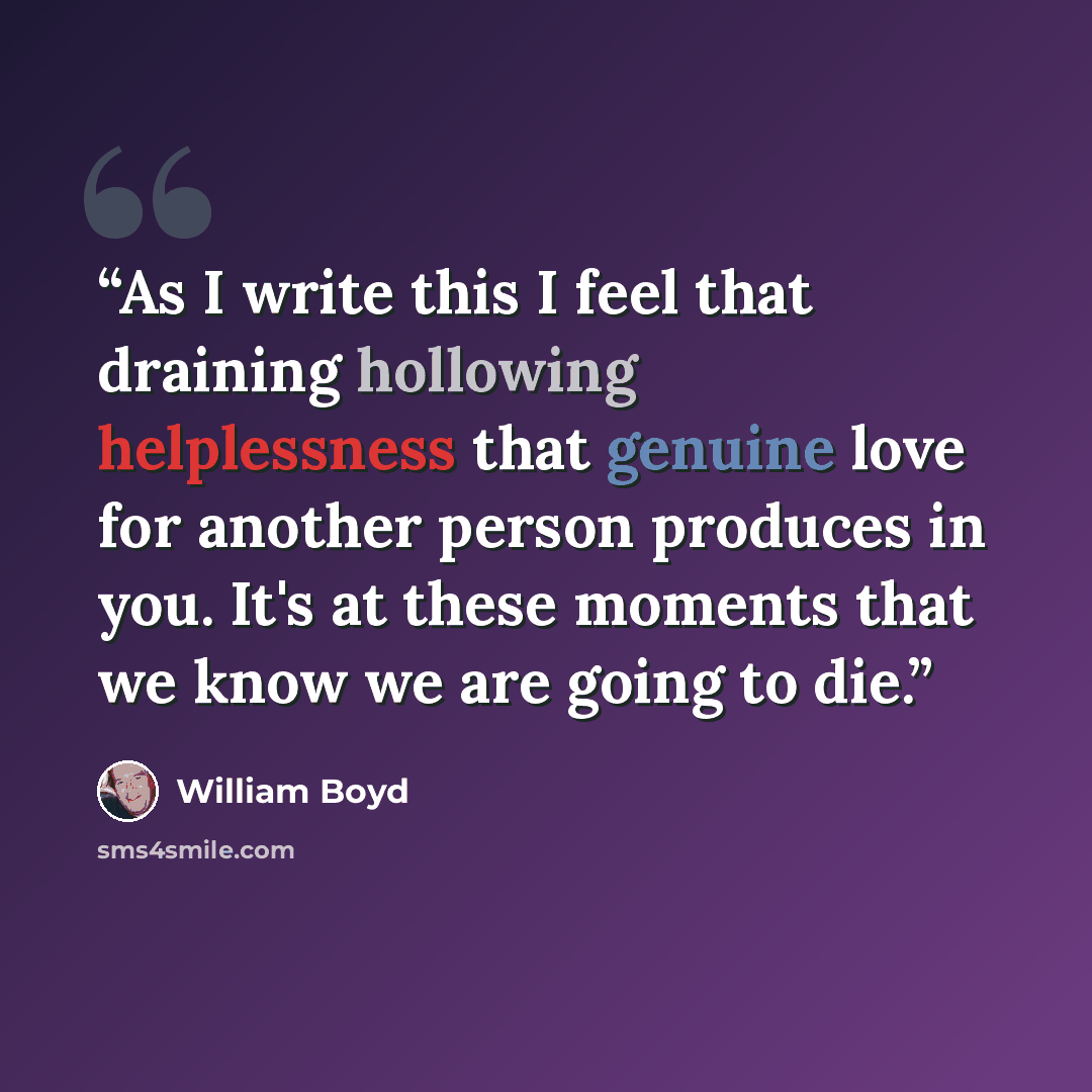 “As I write this I feel that draining hollowing helplessness that genuine love for another person produces in you. It's at these moments that we know we are going to die.” quote by William Boyd