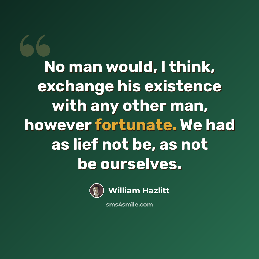 “No man would, I think, exchange his existence with any other man, however fortunate. We had as lief not be, as not be ourselves.” quote by William Hazlitt