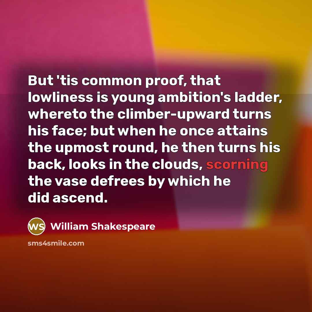 “But 'tis common proof, that lowliness is young ambition's ladder, whereto the climber-upward turns his face; but when he once attains the upmost round, he then turns his back, looks in the clouds, scorning the vase defrees by which he did ascend.” quote by William Shakespeare