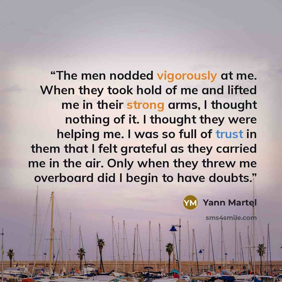“The men nodded vigorously at me. When they took hold of me and lifted me in their strong arms, I thought nothing of it. I thought they were helping me. I was so full of trust in them that I felt grateful as they carried me in the air. Only when they threw me overboard did I begin to have doubts.” quote by Yann Martel